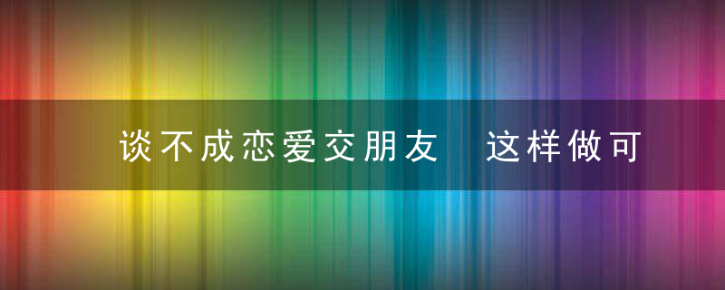 谈不成恋爱交朋友 这样做可让关系更长久